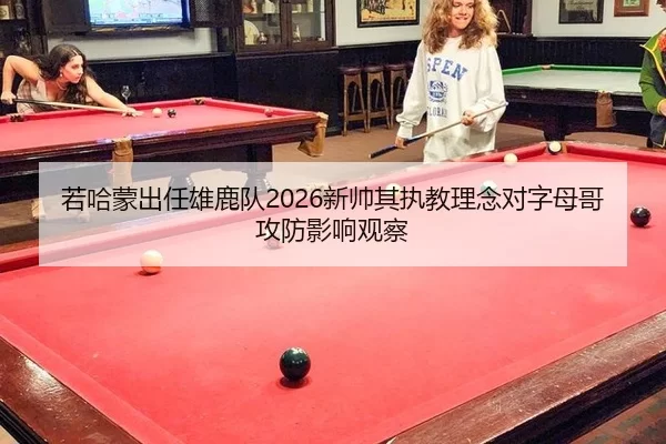 若哈蒙出任雄鹿队2026新帅其执教理念对字母哥攻防影响观察