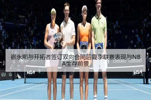 崔永熙与开拓者签订双向合同后夏季联赛表现与NBA生存前景